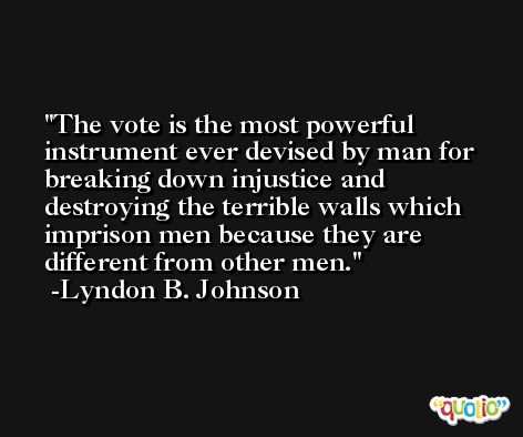 The vote is the most powerful instrument ever devised by man for breaking down injustice and destroying the terrible walls which imprison men because they are different from other men. -Lyndon B. Johnson