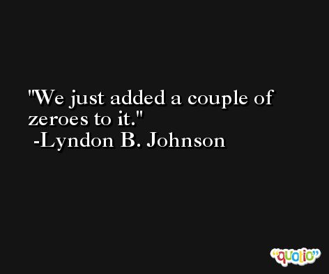 We just added a couple of zeroes to it. -Lyndon B. Johnson