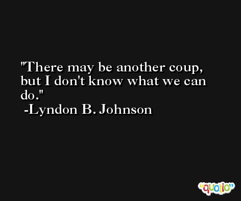 There may be another coup, but I don't know what we can do. -Lyndon B. Johnson