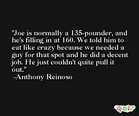 Joe is normally a 135-pounder, and he's filling in at 160. We told him to eat like crazy because we needed a guy for that spot and he did a decent job. He just couldn't quite pull it out. -Anthony Reinoso