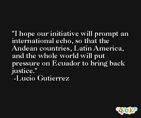 I hope our initiative will prompt an international echo, so that the Andean countries, Latin America, and the whole world will put pressure on Ecuador to bring back justice. -Lucio Gutierrez