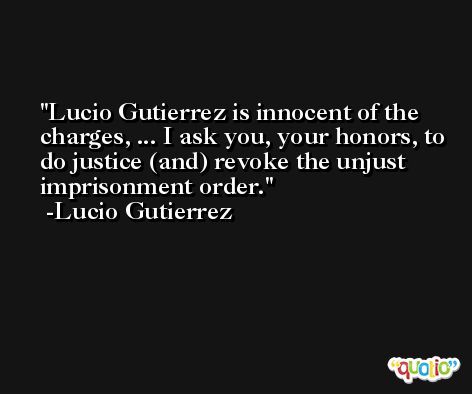 Lucio Gutierrez is innocent of the charges, ... I ask you, your honors, to do justice (and) revoke the unjust imprisonment order. -Lucio Gutierrez