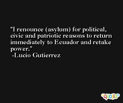 I renounce (asylum) for political, civic and patriotic reasons to return immediately to Ecuador and retake power. -Lucio Gutierrez