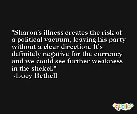 Sharon's illness creates the risk of a political vacuum, leaving his party without a clear direction. It's definitely negative for the currency and we could see further weakness in the shekel. -Lucy Bethell