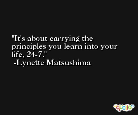 It's about carrying the principles you learn into your life, 24-7. -Lynette Matsushima