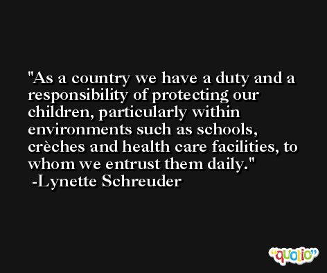 As a country we have a duty and a responsibility of protecting our children, particularly within environments such as schools, crèches and health care facilities, to whom we entrust them daily. -Lynette Schreuder