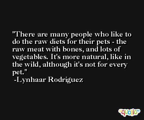 There are many people who like to do the raw diets for their pets - the raw meat with bones, and lots of vegetables. It's more natural, like in the wild, although it's not for every pet. -Lynhaar Rodriguez
