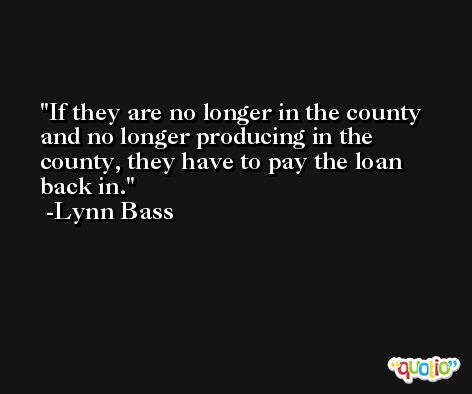 If they are no longer in the county and no longer producing in the county, they have to pay the loan back in. -Lynn Bass