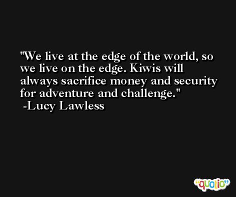 We live at the edge of the world, so we live on the edge. Kiwis will always sacrifice money and security for adventure and challenge. -Lucy Lawless