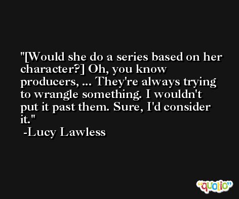 [Would she do a series based on her character?] Oh, you know producers, ... They're always trying to wrangle something. I wouldn't put it past them. Sure, I'd consider it. -Lucy Lawless