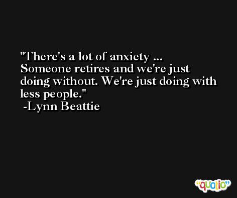 There's a lot of anxiety ... Someone retires and we're just doing without. We're just doing with less people. -Lynn Beattie