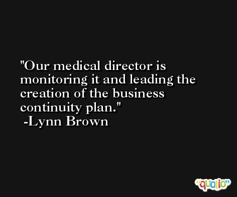 Our medical director is monitoring it and leading the creation of the business continuity plan. -Lynn Brown