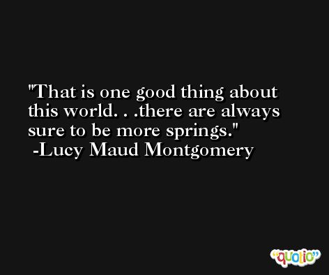That is one good thing about this world. . .there are always sure to be more springs. -Lucy Maud Montgomery
