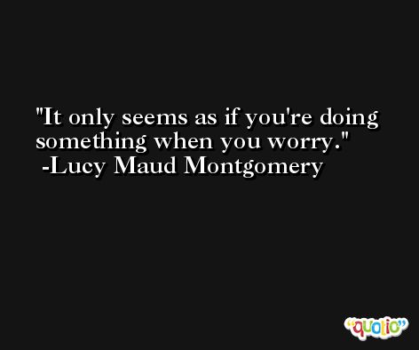 It only seems as if you're doing something when you worry. -Lucy Maud Montgomery
