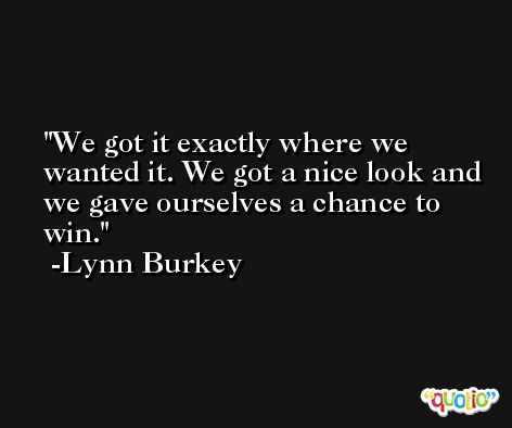 We got it exactly where we wanted it. We got a nice look and we gave ourselves a chance to win. -Lynn Burkey