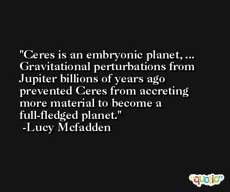 Ceres is an embryonic planet, ... Gravitational perturbations from Jupiter billions of years ago prevented Ceres from accreting more material to become a full-fledged planet. -Lucy Mcfadden