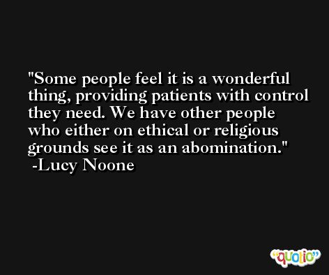 Some people feel it is a wonderful thing, providing patients with control they need. We have other people who either on ethical or religious grounds see it as an abomination. -Lucy Noone