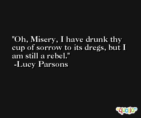 Oh, Misery, I have drunk thy cup of sorrow to its dregs, but I am still a rebel. -Lucy Parsons