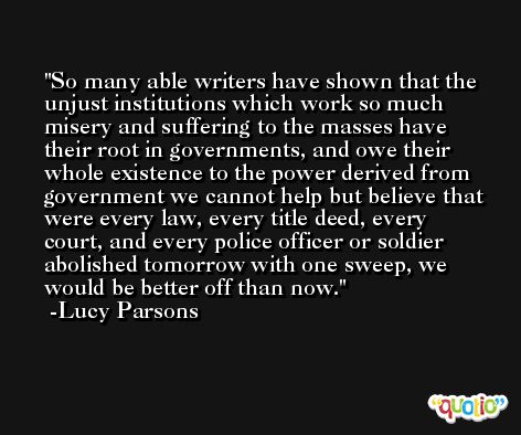 So many able writers have shown that the unjust institutions which work so much misery and suffering to the masses have their root in governments, and owe their whole existence to the power derived from government we cannot help but believe that were every law, every title deed, every court, and every police officer or soldier abolished tomorrow with one sweep, we would be better off than now. -Lucy Parsons