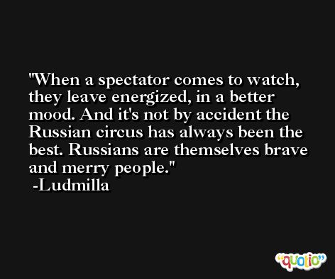 When a spectator comes to watch, they leave energized, in a better mood. And it's not by accident the Russian circus has always been the best. Russians are themselves brave and merry people. -Ludmilla