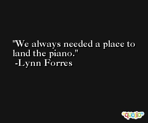 We always needed a place to land the piano. -Lynn Forres