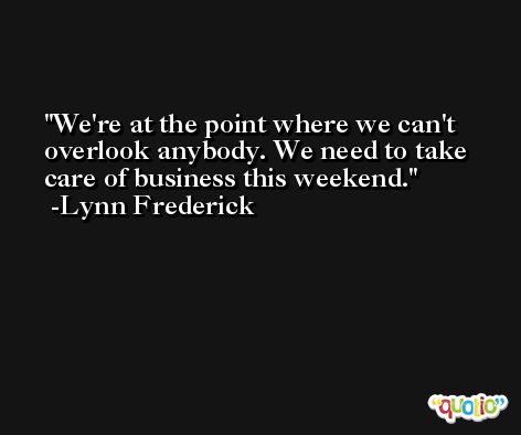 We're at the point where we can't overlook anybody. We need to take care of business this weekend. -Lynn Frederick