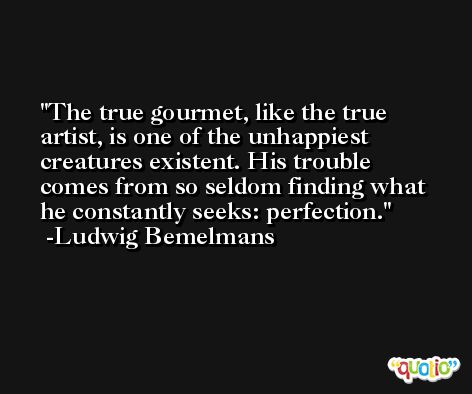 The true gourmet, like the true artist, is one of the unhappiest creatures existent. His trouble comes from so seldom finding what he constantly seeks: perfection. -Ludwig Bemelmans