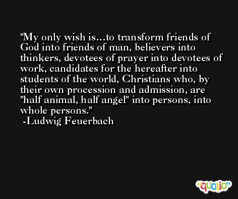 My only wish is…to transform friends of God into friends of man, believers into thinkers, devotees of prayer into devotees of work, candidates for the hereafter into students of the world, Christians who, by their own procession and admission, are 'half animal, half angel' into persons, into whole persons. -Ludwig Feuerbach