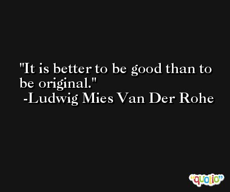 It is better to be good than to be original. -Ludwig Mies Van Der Rohe