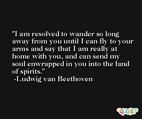 I am resolved to wander so long away from you until I can fly to your arms and say that I am really at home with you, and can send my soul enwrapped in you into the land of spirits. -Ludwig van Beethoven