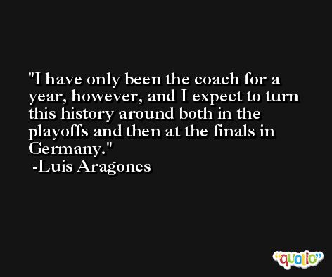 I have only been the coach for a year, however, and I expect to turn this history around both in the playoffs and then at the finals in Germany. -Luis Aragones