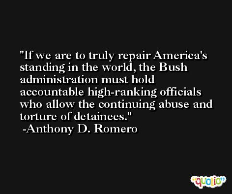 If we are to truly repair America's standing in the world, the Bush administration must hold accountable high-ranking officials who allow the continuing abuse and torture of detainees. -Anthony D. Romero