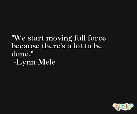 We start moving full force because there's a lot to be done. -Lynn Mele