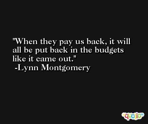 When they pay us back, it will all be put back in the budgets like it came out. -Lynn Montgomery