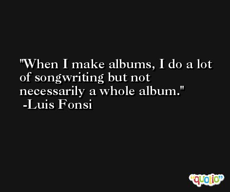 When I make albums, I do a lot of songwriting but not necessarily a whole album. -Luis Fonsi