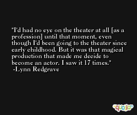 I'd had no eye on the theater at all [as a profession] until that moment, even though I'd been going to the theater since early childhood. But it was that magical production that made me decide to become an actor. I saw it 17 times. -Lynn Redgrave