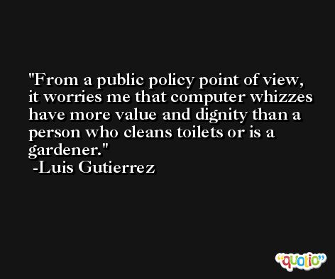 From a public policy point of view, it worries me that computer whizzes have more value and dignity than a person who cleans toilets or is a gardener. -Luis Gutierrez
