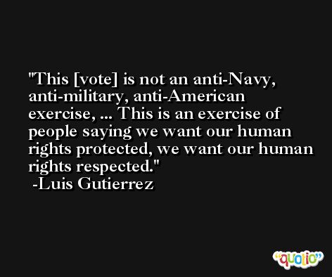 This [vote] is not an anti-Navy, anti-military, anti-American exercise, ... This is an exercise of people saying we want our human rights protected, we want our human rights respected. -Luis Gutierrez