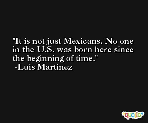 It is not just Mexicans. No one in the U.S. was born here since the beginning of time. -Luis Martinez