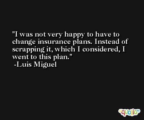 I was not very happy to have to change insurance plans. Instead of scrapping it, which I considered, I went to this plan. -Luis Miguel