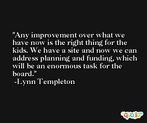 Any improvement over what we have now is the right thing for the kids. We have a site and now we can address planning and funding, which will be an enormous task for the board. -Lynn Templeton