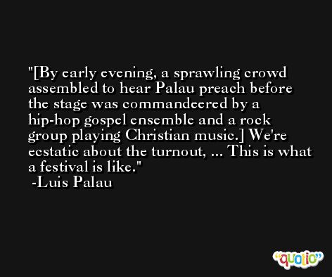[By early evening, a sprawling crowd assembled to hear Palau preach before the stage was commandeered by a hip-hop gospel ensemble and a rock group playing Christian music.] We're ecstatic about the turnout, ... This is what a festival is like. -Luis Palau