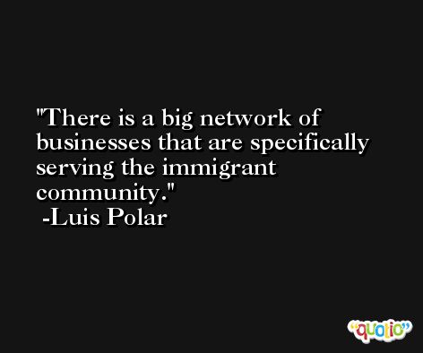There is a big network of businesses that are specifically serving the immigrant community. -Luis Polar