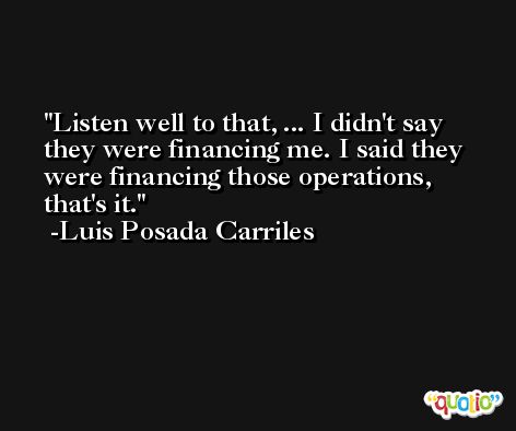 Listen well to that, ... I didn't say they were financing me. I said they were financing those operations, that's it. -Luis Posada Carriles