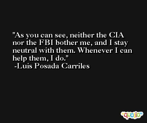 As you can see, neither the CIA nor the FBI bother me, and I stay neutral with them. Whenever I can help them, I do. -Luis Posada Carriles