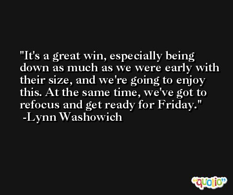 It's a great win, especially being down as much as we were early with their size, and we're going to enjoy this. At the same time, we've got to refocus and get ready for Friday. -Lynn Washowich