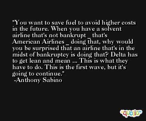 You want to save fuel to avoid higher costs in the future. When you have a solvent airline that's not bankrupt _ that's American Airlines _ doing that, why would you be surprised that an airline that's in the midst of bankruptcy is doing that? Delta has to get lean and mean ... This is what they have to do. This is the first wave, but it's going to continue. -Anthony Sabino