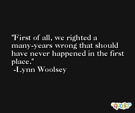 First of all, we righted a many-years wrong that should have never happened in the first place. -Lynn Woolsey