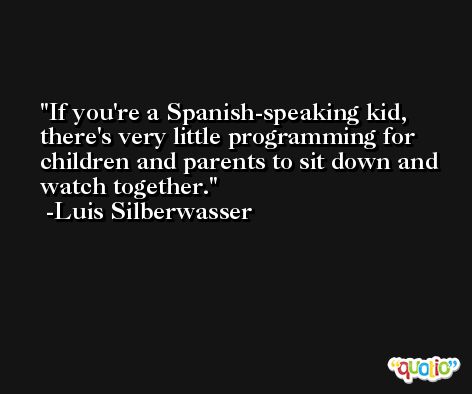 If you're a Spanish-speaking kid, there's very little programming for children and parents to sit down and watch together. -Luis Silberwasser