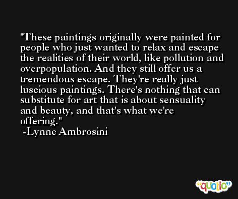 These paintings originally were painted for people who just wanted to relax and escape the realities of their world, like pollution and overpopulation. And they still offer us a tremendous escape. They're really just luscious paintings. There's nothing that can substitute for art that is about sensuality and beauty, and that's what we're offering. -Lynne Ambrosini